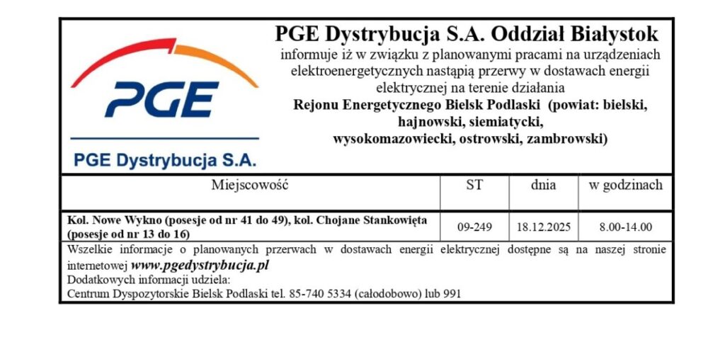 Informacja o planowanych przerwach w dostawie energii elektrycznej w Rejonie Energetycznym Bielsk Podlaski, obejmującym miejscowości Kol. Nowe Wykno, Chojane Stankowięta w dniu 18.12.2025 w godzinach 8:00-14:00. Szczegóły na stronie www.pgedystrybucja.pl oraz w Centrum Dyspozytorskim.